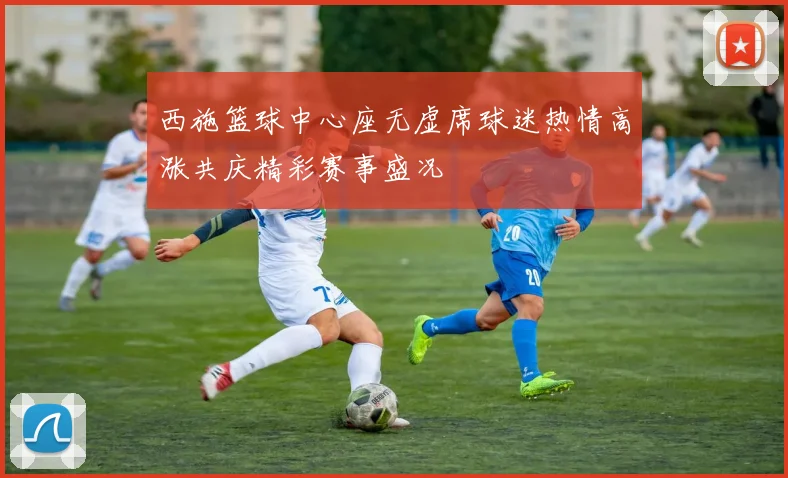 西施篮球中心座无虚席球迷热情高涨共庆精彩赛事盛况