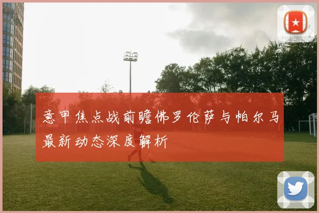 意甲焦点战前瞻佛罗伦萨与帕尔马最新动态深度解析