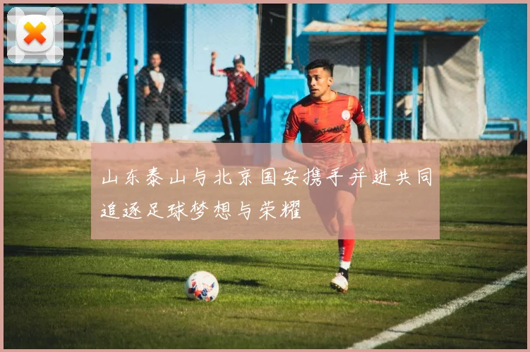 山东泰山与北京国安携手并进共同追逐足球梦想与荣耀